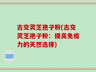 古交灵芝孢子粉(古交灵芝孢子粉：提高免疫力的天然选择)