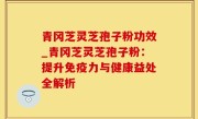 青冈芝灵芝孢子粉功效_青冈芝灵芝孢子粉：提升免疫力与健康益处全解析