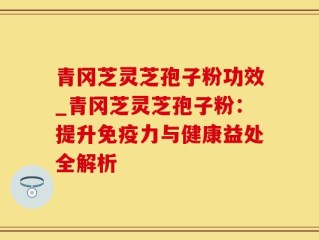 青冈芝灵芝孢子粉功效_青冈芝灵芝孢子粉：提升免疫力与健康益处全解析