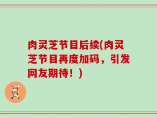 肉灵芝节目后续(肉灵芝节目再度加码，引发网友期待！)