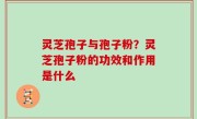 灵芝孢子与孢子粉？灵芝孢子粉的功效和作用是什么