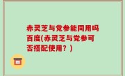 赤灵芝与党参能同用吗百度(赤灵芝与党参可否搭配使用？)