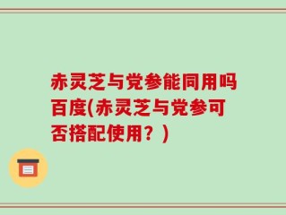 赤灵芝与党参能同用吗百度(赤灵芝与党参可否搭配使用？)