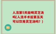 人流第5天能喝灵芝汤吗(人流手术后第五天可以饮用灵芝汤吗？)