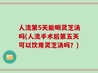 人流第5天能喝灵芝汤吗(人流手术后第五天可以饮用灵芝汤吗？)