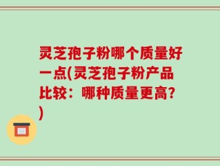 灵芝孢子粉哪个质量好一点(灵芝孢子粉产品比较：哪种质量更高？)