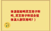 体温低能喝灵芝孢子粉吗_灵芝孢子粉适合低体温人群饮用吗？)