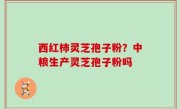 西红柿灵芝孢子粉？中粮生产灵芝孢子粉吗