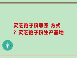 灵芝孢子粉联系 方式？灵芝孢子粉生产基地