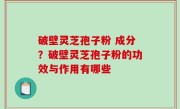 破壁灵芝孢子粉 成分？破壁灵芝孢子粉的功效与作用有哪些