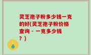 灵芝孢子粉多少钱一克的好(灵芝孢子粉价格查询 - 一克多少钱？)
