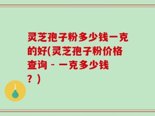 灵芝孢子粉多少钱一克的好(灵芝孢子粉价格查询 - 一克多少钱？)