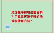 灵芝孢子粉喷出图百科？了解灵芝孢子粉的功效和使用方法？