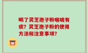 喝了灵芝孢子粉喉咙有痰？灵芝孢子粉的使用方法和注意事项？