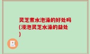 灵芝煮水泡澡的好处吗(浸泡灵芝水澡的益处)