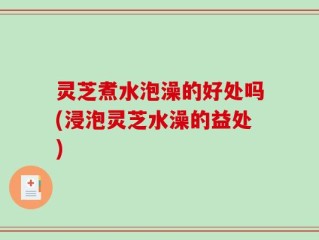 灵芝煮水泡澡的好处吗(浸泡灵芝水澡的益处)