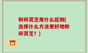 粉碎灵芝用什么区别(选择什么方法更好地粉碎灵芝？)