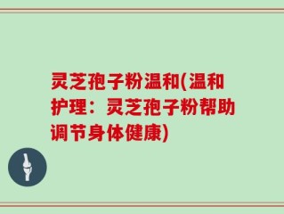 灵芝孢子粉温和(温和护理：灵芝孢子粉帮助调节身体健康)