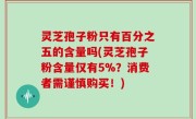 灵芝孢子粉只有百分之五的含量吗(灵芝孢子粉含量仅有5%？消费者需谨慎购买！)