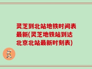 灵芝到北站地铁时间表最新(灵芝地铁站到达北京北站最新时刻表)