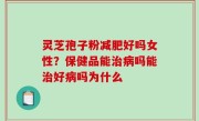 灵芝孢子粉减肥好吗女性？保健品能治病吗能治好病吗为什么