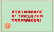 灵芝孢子粉对咽喉的好处？了解灵芝孢子粉的功效及对咽喉的益处？