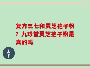 复方三七和灵芝孢子粉？九珍堂灵芝孢子粉是真的吗