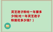 灵芝孢子粉吃一年要多少钱(吃一年灵芝孢子粉需花多少钱？)