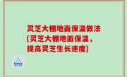 灵芝大棚地面保温做法(灵芝大棚地面保温，提高灵芝生长速度)