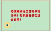 疫情期间吃灵芝孢子粉行吗？专家解答是否适合食用？