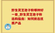 野生灵芝孢子粉哪种好一些_野生灵芝孢子粉选购指南：如何挑选优质产品