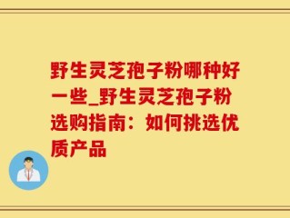 野生灵芝孢子粉哪种好一些_野生灵芝孢子粉选购指南：如何挑选优质产品