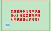 灵芝孢子粉治疗甲状腺肿大？探究灵芝孢子粉对甲状腺肿大的疗效？