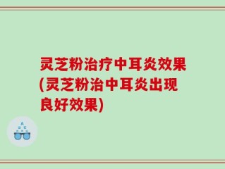 灵芝粉治疗中耳炎效果(灵芝粉治中耳炎出现良好效果)