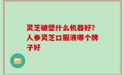 灵芝破壁什么机器好？人参灵芝口服液哪个牌子好