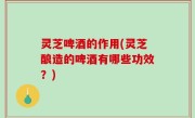 灵芝啤酒的作用(灵芝酿造的啤酒有哪些功效？)