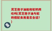 灵芝孢子油能和驼奶同吃吗(灵芝孢子油与驼奶搭配食用是否合适？)
