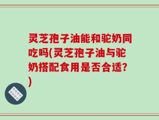 灵芝孢子油能和驼奶同吃吗(灵芝孢子油与驼奶搭配食用是否合适？)