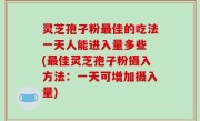 灵芝孢子粉最佳的吃法一天人能进入量多些 (最佳灵芝孢子粉摄入方法：一天可增加摄入量)
