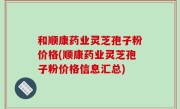 和顺康药业灵芝孢子粉价格(顺康药业灵芝孢子粉价格信息汇总)