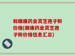 和顺康药业灵芝孢子粉价格(顺康药业灵芝孢子粉价格信息汇总)