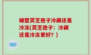 破壁灵芝孢子冷藏还是冷冻(灵芝孢子：冷藏还是冷冻更好？)