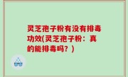 灵芝孢子粉有没有排毒功效(灵芝孢子粉：真的能排毒吗？)