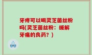 牙疼可以喝灵芝菌丝粉吗(灵芝菌丝粉：缓解牙痛的良药？)