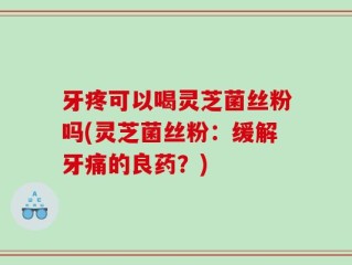 牙疼可以喝灵芝菌丝粉吗(灵芝菌丝粉：缓解牙痛的良药？)