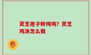 灵芝孢子粉炖鸡？灵芝鸡汤怎么做