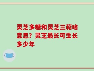 灵芝多糖和灵芝三萜啥意思？灵芝最长可生长多少年