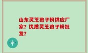 山东灵芝孢子粉供应厂家？优质灵芝孢子粉批发？