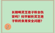 长期喝灵芝孢子粉会伤肾吗？科学解析灵芝孢子粉的食用安全问题？