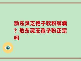 敖东灵芝孢子软粉胶囊？敖东灵芝孢子粉正宗吗
